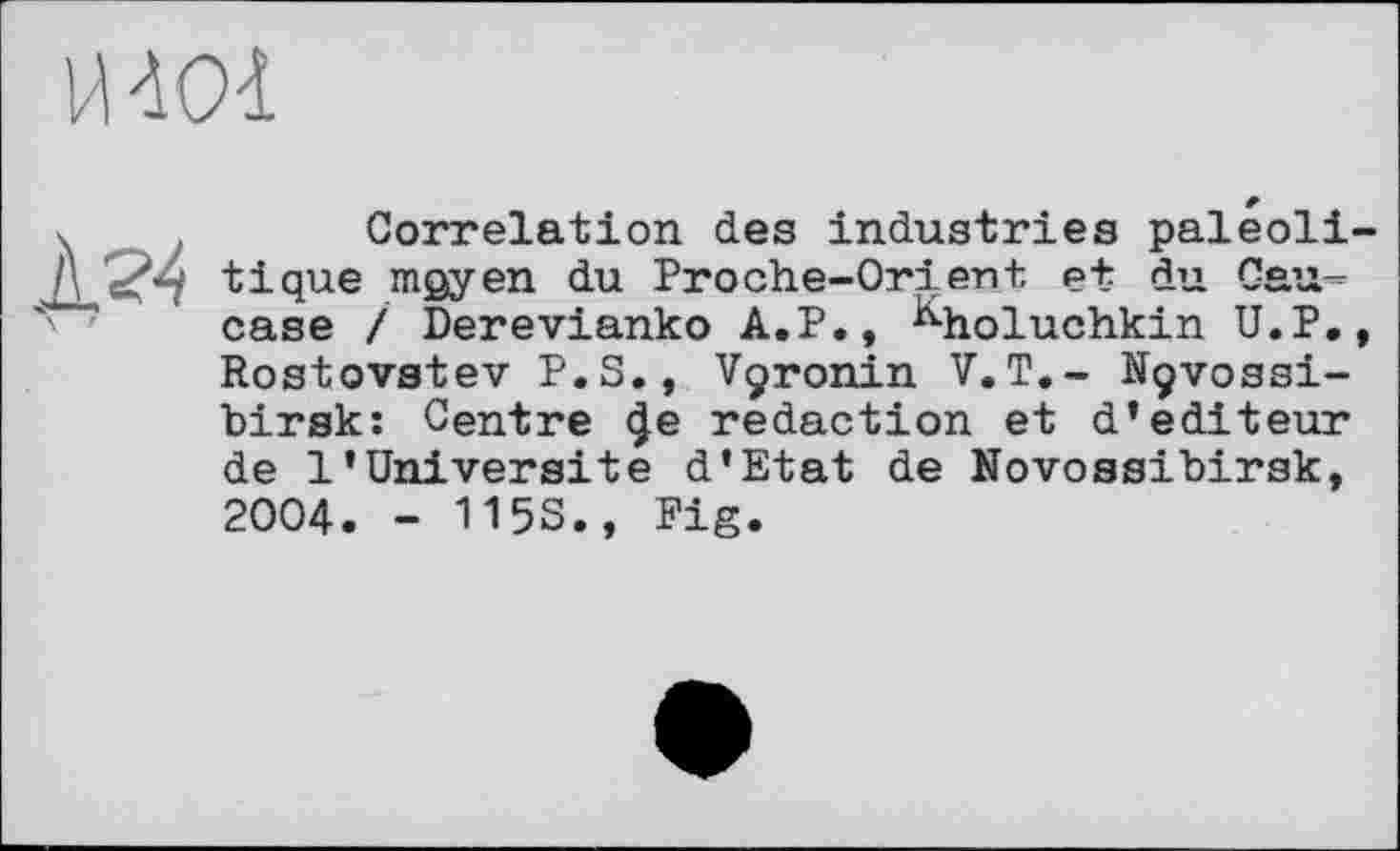 ﻿Й лої
X '
Correlation des industries paleoli tique moyen du Proche-Orient et du Caucase / Derevianko A.P., ^holuchkin U.P. Rostovstev P.S., Vçronin V.T.- Nçvossi-hirsk: Centre (Je redaction et d’éditeur de 1’Université d’Etat de Novossibirsk, 2004. - 115S., Pig.